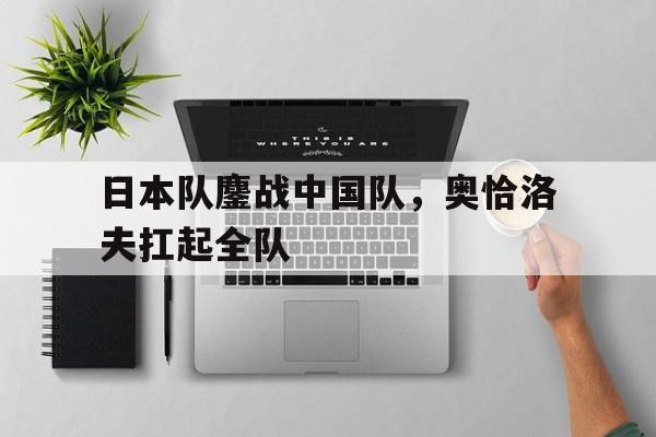 日本队鏖战中国队，奥恰洛夫扛起全队