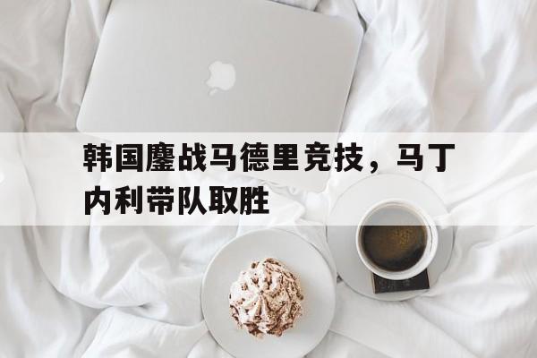 韩国鏖战马德里竞技，马丁内利带队取胜
